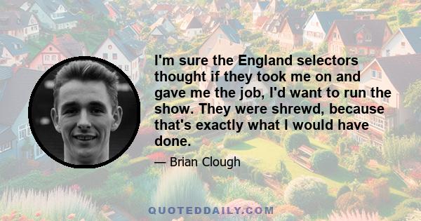 I'm sure the England selectors thought if they took me on and gave me the job, I'd want to run the show. They were shrewd, because that's exactly what I would have done.