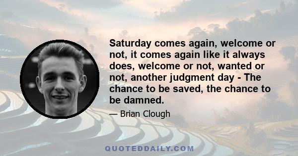 Saturday comes again, welcome or not, it comes again like it always does, welcome or not, wanted or not, another judgment day - The chance to be saved, the chance to be damned.