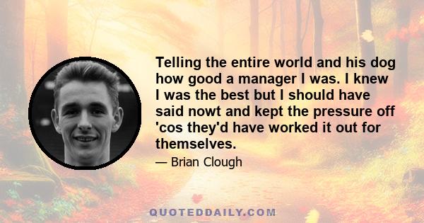 Telling the entire world and his dog how good a manager I was. I knew I was the best but I should have said nowt and kept the pressure off 'cos they'd have worked it out for themselves.