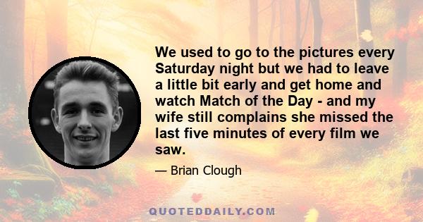 We used to go to the pictures every Saturday night but we had to leave a little bit early and get home and watch Match of the Day - and my wife still complains she missed the last five minutes of every film we saw.