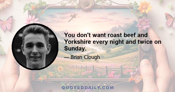 You don't want roast beef and Yorkshire every night and twice on Sunday.