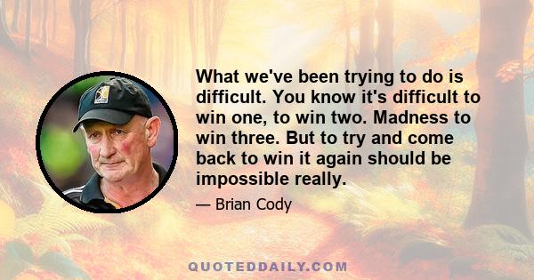 What we've been trying to do is difficult. You know it's difficult to win one, to win two. Madness to win three. But to try and come back to win it again should be impossible really.