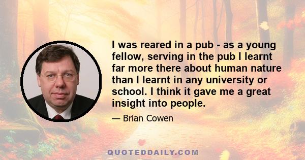 I was reared in a pub - as a young fellow, serving in the pub I learnt far more there about human nature than I learnt in any university or school. I think it gave me a great insight into people.