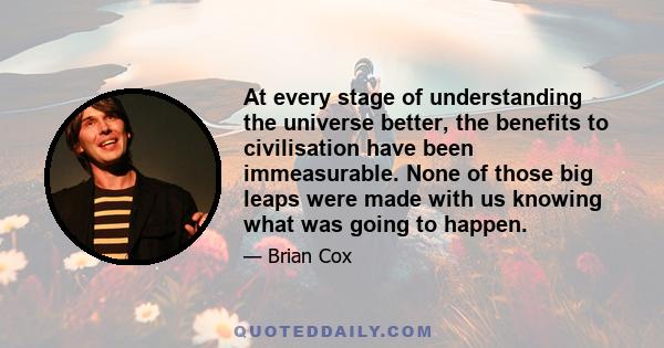 At every stage of understanding the universe better, the benefits to civilisation have been immeasurable. None of those big leaps were made with us knowing what was going to happen.