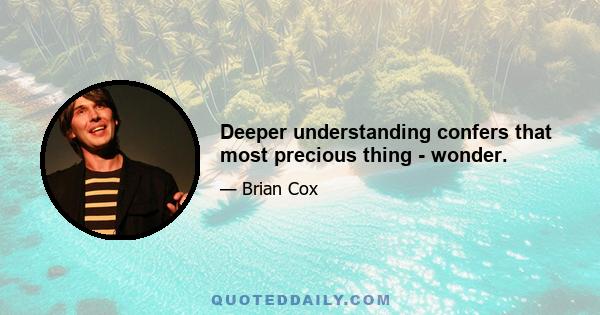 Deeper understanding confers that most precious thing - wonder.