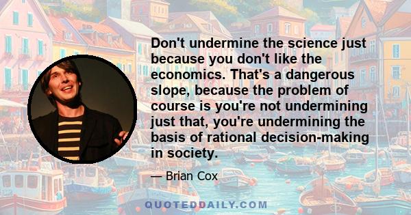 Don't undermine the science just because you don't like the economics. That's a dangerous slope, because the problem of course is you're not undermining just that, you're undermining the basis of rational