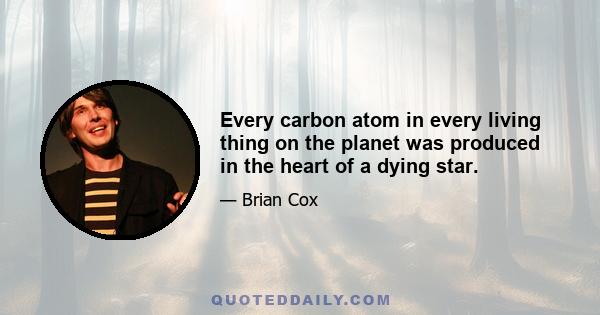 Every carbon atom in every living thing on the planet was produced in the heart of a dying star.