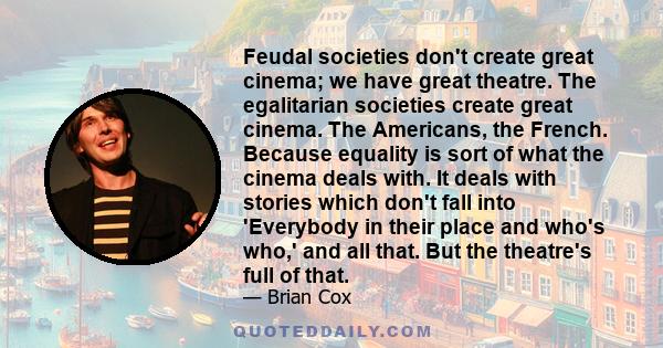 Feudal societies don't create great cinema; we have great theatre. The egalitarian societies create great cinema. The Americans, the French. Because equality is sort of what the cinema deals with. It deals with stories