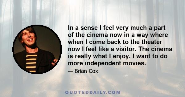 In a sense I feel very much a part of the cinema now in a way where when I come back to the theater now I feel like a visitor. The cinema is really what I enjoy. I want to do more independent movies.