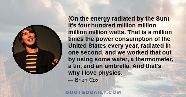 (On the energy radiated by the Sun) It's four hundred million million million million watts. That is a million times the power consumption of the United States every year, radiated in one second, and we worked that out