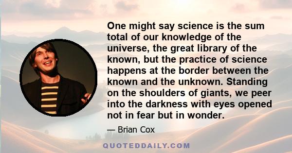 One might say science is the sum total of our knowledge of the universe, the great library of the known, but the practice of science happens at the border between the known and the unknown. Standing on the shoulders of