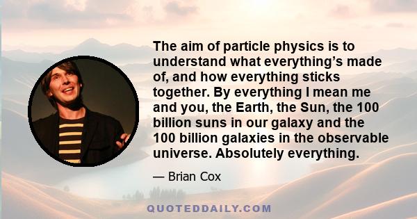 The aim of particle physics is to understand what everything’s made of, and how everything sticks together. By everything I mean me and you, the Earth, the Sun, the 100 billion suns in our galaxy and the 100 billion