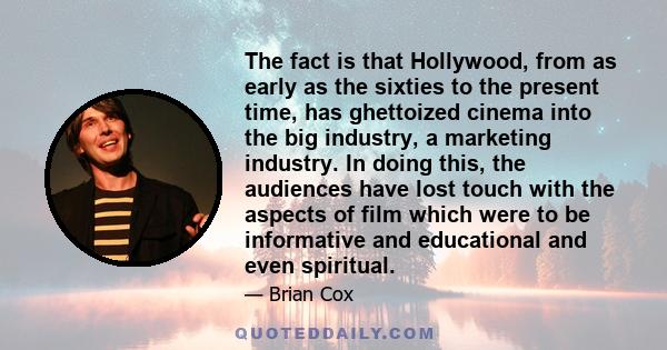 The fact is that Hollywood, from as early as the sixties to the present time, has ghettoized cinema into the big industry, a marketing industry. In doing this, the audiences have lost touch with the aspects of film