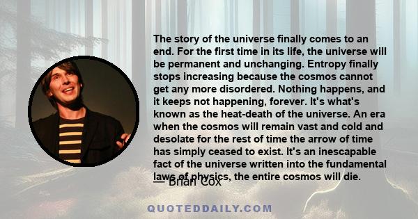 The story of the universe finally comes to an end. For the first time in its life, the universe will be permanent and unchanging. Entropy finally stops increasing because the cosmos cannot get any more disordered.