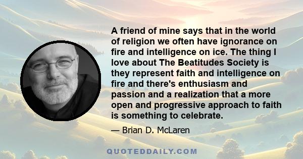 A friend of mine says that in the world of religion we often have ignorance on fire and intelligence on ice. The thing I love about The Beatitudes Society is they represent faith and intelligence on fire and there's