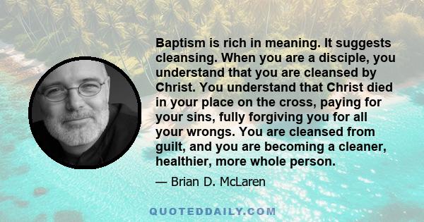 Baptism is rich in meaning. It suggests cleansing. When you are a disciple, you understand that you are cleansed by Christ. You understand that Christ died in your place on the cross, paying for your sins, fully