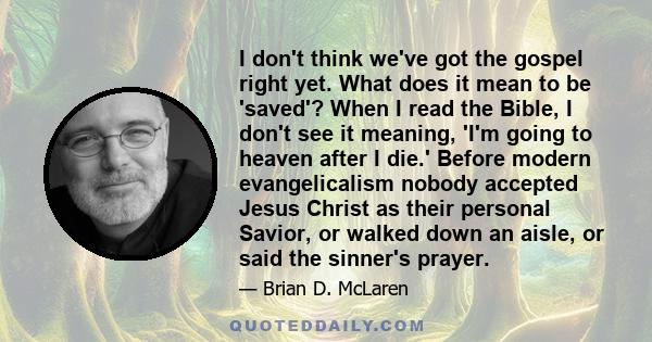 I don't think we've got the gospel right yet. What does it mean to be 'saved'? When I read the Bible, I don't see it meaning, 'I'm going to heaven after I die.' Before modern evangelicalism nobody accepted Jesus Christ