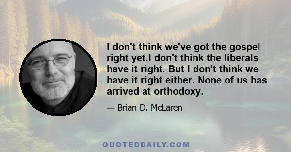 I don't think we've got the gospel right yet.I don't think the liberals have it right. But I don't think we have it right either. None of us has arrived at orthodoxy.