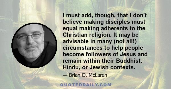 I must add, though, that I don't believe making disciples must equal making adherents to the Christian religion. It may be advisable in many (not all!) circumstances to help people become followers of Jesus and remain