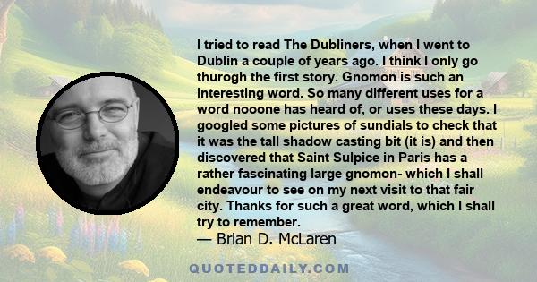 I tried to read The Dubliners, when I went to Dublin a couple of years ago. I think I only go thurogh the first story. Gnomon is such an interesting word. So many different uses for a word nooone has heard of, or uses