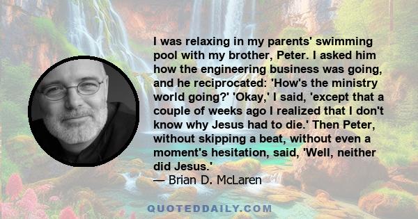 I was relaxing in my parents' swimming pool with my brother, Peter. I asked him how the engineering business was going, and he reciprocated: 'How's the ministry world going?' 'Okay,' I said, 'except that a couple of