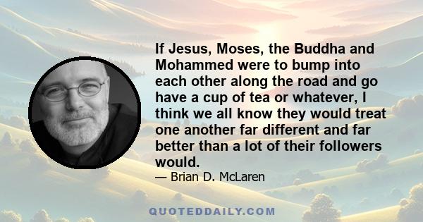 If Jesus, Moses, the Buddha and Mohammed were to bump into each other along the road and go have a cup of tea or whatever, I think we all know they would treat one another far different and far better than a lot of