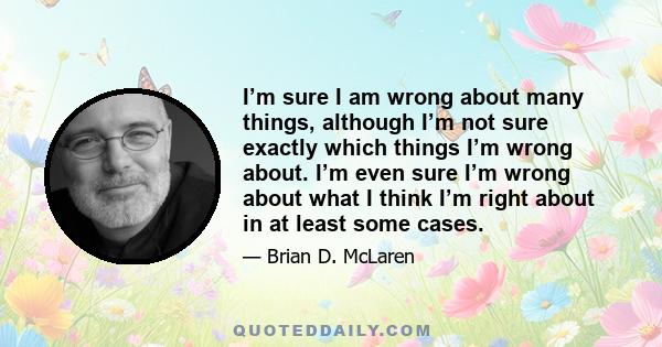 I’m sure I am wrong about many things, although I’m not sure exactly which things I’m wrong about. I’m even sure I’m wrong about what I think I’m right about in at least some cases.