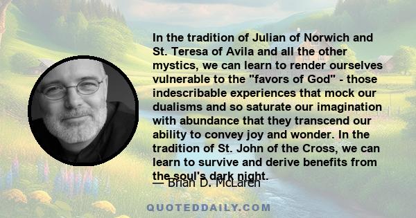 In the tradition of Julian of Norwich and St. Teresa of Avila and all the other mystics, we can learn to render ourselves vulnerable to the favors of God - those indescribable experiences that mock our dualisms and so