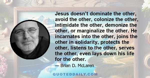 Jesus doesn’t dominate the other, avoid the other, colonize the other, intimidate the other, demonize the other, or marginalize the other. He incarnates into the other, joins the other in solidarity, protects the other, 