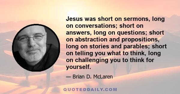 Jesus was short on sermons, long on conversations; short on answers, long on questions; short on abstraction and propositions, long on stories and parables; short on telling you what to think, long on challenging you to 