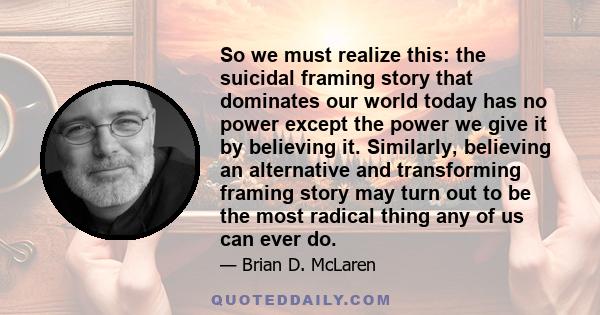 So we must realize this: the suicidal framing story that dominates our world today has no power except the power we give it by believing it. Similarly, believing an alternative and transforming framing story may turn