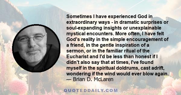 Sometimes I have experienced God in extraordinary ways - in dramatic surprises or soul-expanding insights or unexplainable mystical encounters. More often, I have felt God's reality in the simple encouragement of a