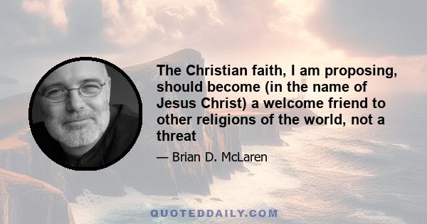 The Christian faith, I am proposing, should become (in the name of Jesus Christ) a welcome friend to other religions of the world, not a threat