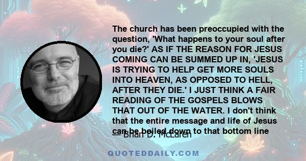 The church has been preoccupied with the question, 'What happens to your soul after you die?' AS IF THE REASON FOR JESUS COMING CAN BE SUMMED UP IN, 'JESUS IS TRYING TO HELP GET MORE SOULS INTO HEAVEN, AS OPPOSED TO