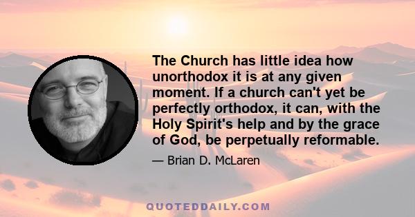 The Church has little idea how unorthodox it is at any given moment. If a church can't yet be perfectly orthodox, it can, with the Holy Spirit's help and by the grace of God, be perpetually reformable.