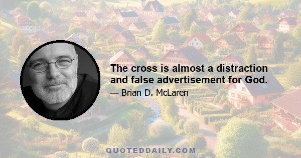 The cross is almost a distraction and false advertisement for God.