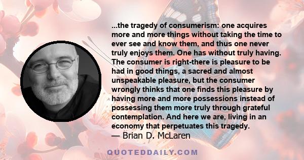 ...the tragedy of consumerism: one acquires more and more things without taking the time to ever see and know them, and thus one never truly enjoys them. One has without truly having. The consumer is right-there is