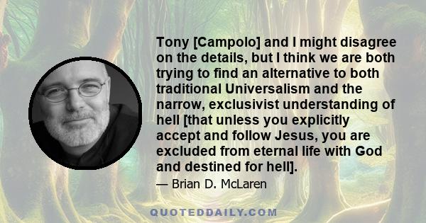 Tony [Campolo] and I might disagree on the details, but I think we are both trying to find an alternative to both traditional Universalism and the narrow, exclusivist understanding of hell [that unless you explicitly