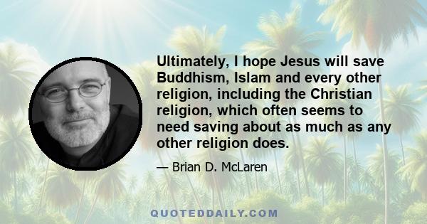 Ultimately, I hope Jesus will save Buddhism, Islam and every other religion, including the Christian religion, which often seems to need saving about as much as any other religion does.