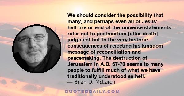 We should consider the possibility that many, and perhaps even all of Jesus' hell-fire or end-of-the-universe statements refer not to postmortem [after death] judgment but to the very historic consequences of rejecting