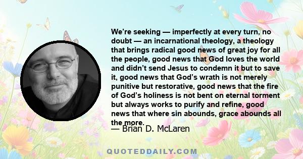 We’re seeking — imperfectly at every turn, no doubt — an incarnational theology, a theology that brings radical good news of great joy for all the people, good news that God loves the world and didn’t send Jesus to