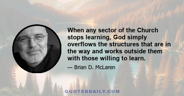 When any sector of the Church stops learning, God simply overflows the structures that are in the way and works outside them with those willing to learn.