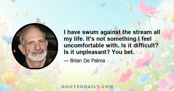 I have swum against the stream all my life. It's not something I feel uncomfortable with. Is it difficult? Is it unpleasant? You bet.