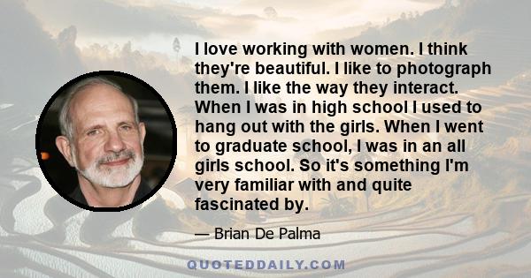 I love working with women. I think they're beautiful. I like to photograph them. I like the way they interact. When I was in high school I used to hang out with the girls. When I went to graduate school, I was in an all 