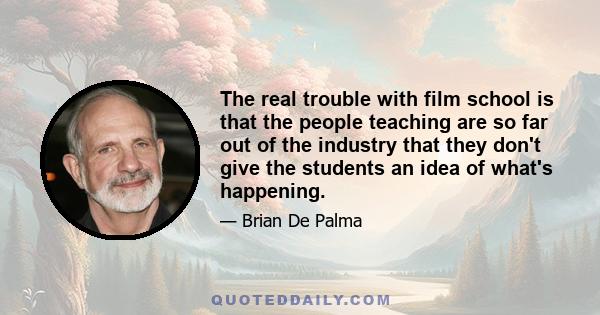 The real trouble with film school is that the people teaching are so far out of the industry that they don't give the students an idea of what's happening.