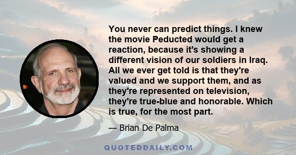 You never can predict things. I knew the movie Peducted would get a reaction, because it's showing a different vision of our soldiers in Iraq. All we ever get told is that they're valued and we support them, and as