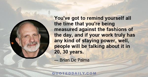 You've got to remind yourself all the time that you're being measured against the fashions of the day, and if your work truly has any kind of staying power, well, people will be talking about it in 20, 30 years.