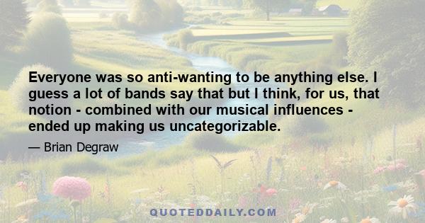 Everyone was so anti-wanting to be anything else. I guess a lot of bands say that but I think, for us, that notion - combined with our musical influences - ended up making us uncategorizable.