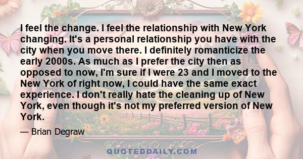 I feel the change. I feel the relationship with New York changing. It's a personal relationship you have with the city when you move there. I definitely romanticize the early 2000s. As much as I prefer the city then as