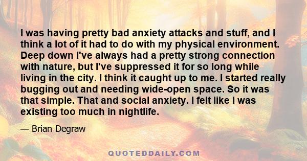 I was having pretty bad anxiety attacks and stuff, and I think a lot of it had to do with my physical environment. Deep down I've always had a pretty strong connection with nature, but I've suppressed it for so long